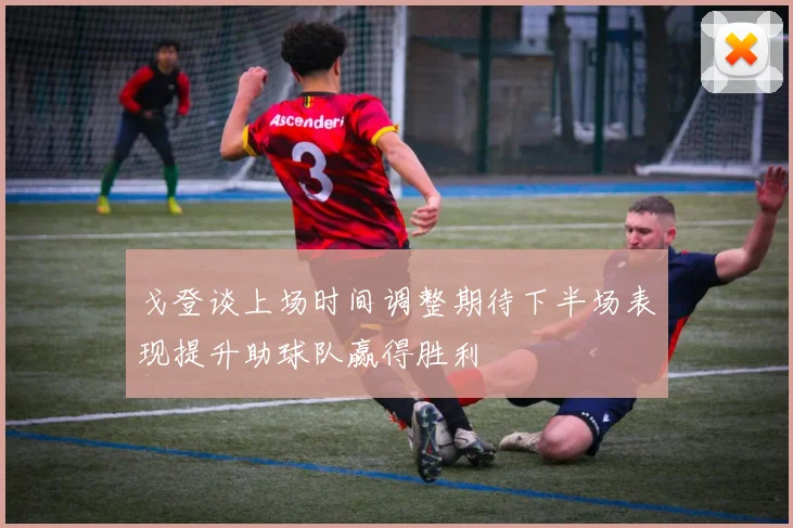 戈登谈上场时间调整期待下半场表现提升助球队赢得胜利