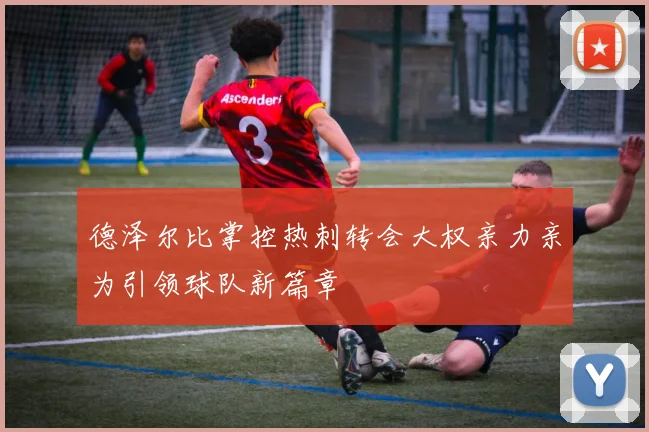 德泽尔比掌控热刺转会大权亲力亲为引领球队新篇章