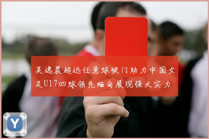 吴逸晨超远任意球破门助力中国女足U17四球领先缅甸展现强大实力