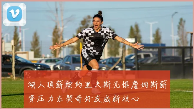 湖人顶薪续约里夫斯无惧詹姆斯薪资压力东契奇好友成新核心