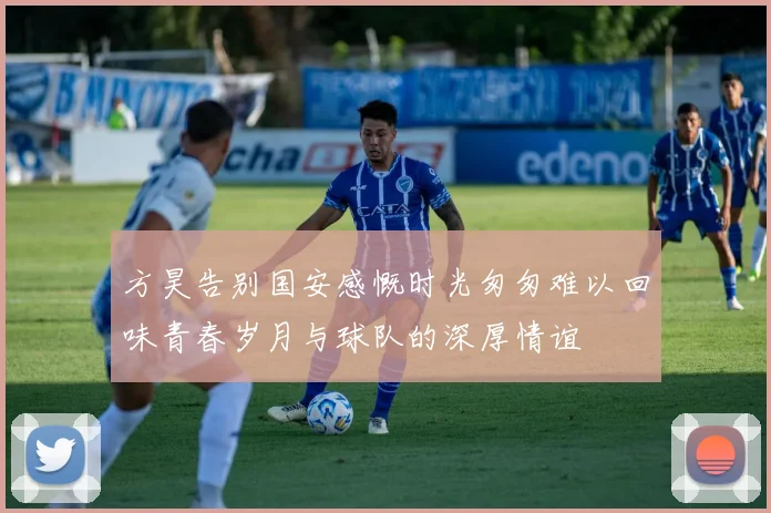 方昊告别国安感慨时光匆匆难以回味青春岁月与球队的深厚情谊