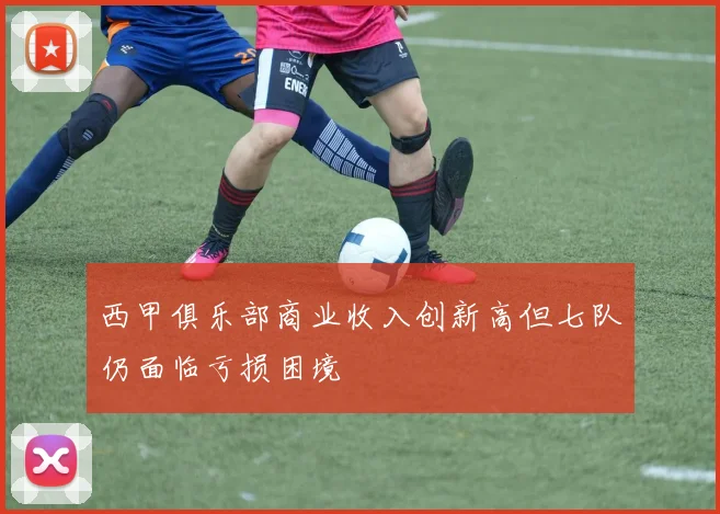 西甲俱乐部商业收入创新高但七队仍面临亏损困境