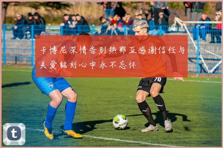 卡博尼深情告别热那亚感谢信任与关爱铭刻心中永不忘怀