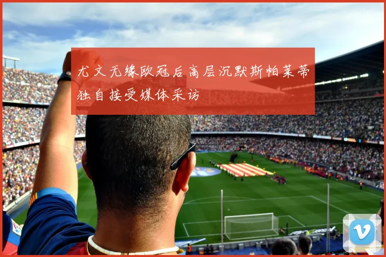 尤文无缘欧冠后高层沉默斯帕莱蒂独自接受媒体采访