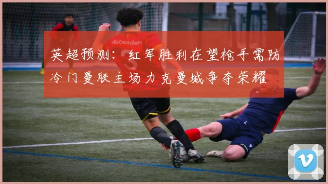 英超预测：红军胜利在望枪手需防冷门曼联主场力克曼城争夺荣耀