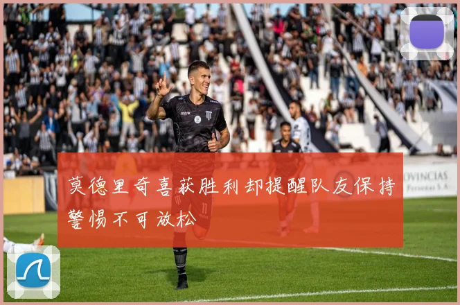 莫德里奇喜获胜利却提醒队友保持警惕不可放松