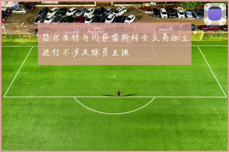 瑟尔洛特与冈萨雷斯转会交易独立进行不涉及球员互换