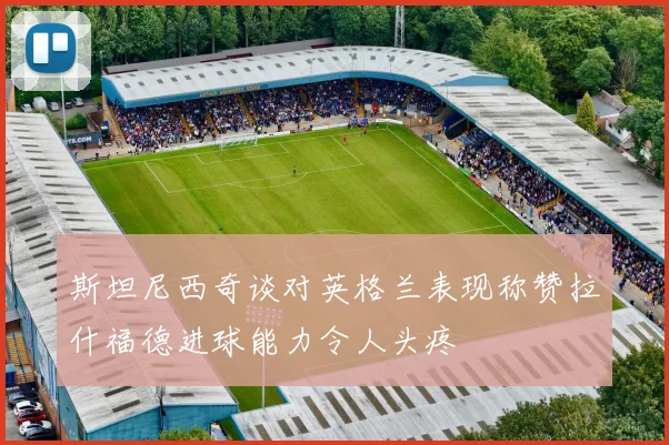 斯坦尼西奇谈对英格兰表现称赞拉什福德进球能力令人头疼