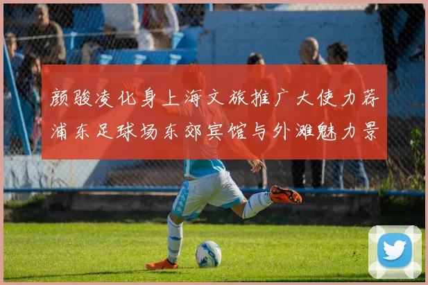 颜骏凌化身上海文旅推广大使力荐浦东足球场东郊宾馆与外滩魅力景点
