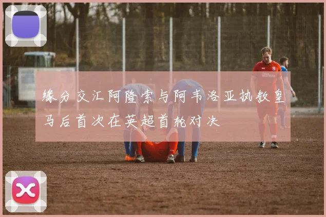 缘分交汇阿隆索与阿韦洛亚执教皇马后首次在英超首轮对决