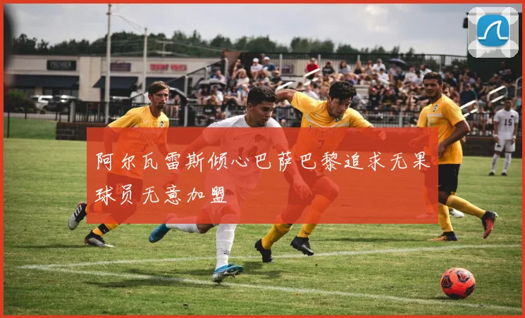 阿尔瓦雷斯倾心巴萨巴黎追求无果球员无意加盟