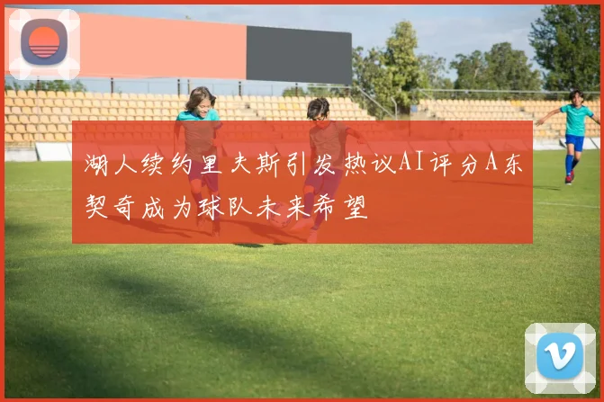 湖人续约里夫斯引发热议AI评分A东契奇成为球队未来希望