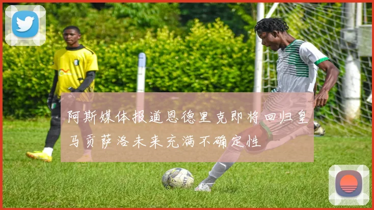 阿斯媒体报道恩德里克即将回归皇马贡萨洛未来充满不确定性