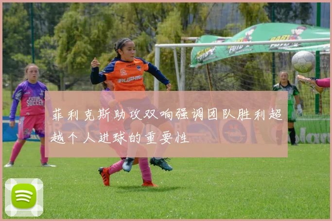 菲利克斯助攻双响强调团队胜利超越个人进球的重要性