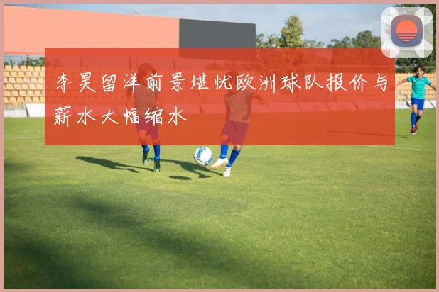 李昊留洋前景堪忧欧洲球队报价与薪水大幅缩水