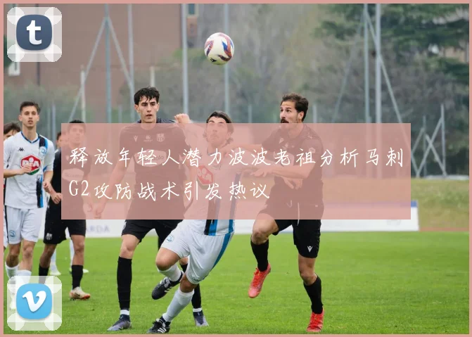 释放年轻人潜力波波老祖分析马刺G2攻防战术引发热议